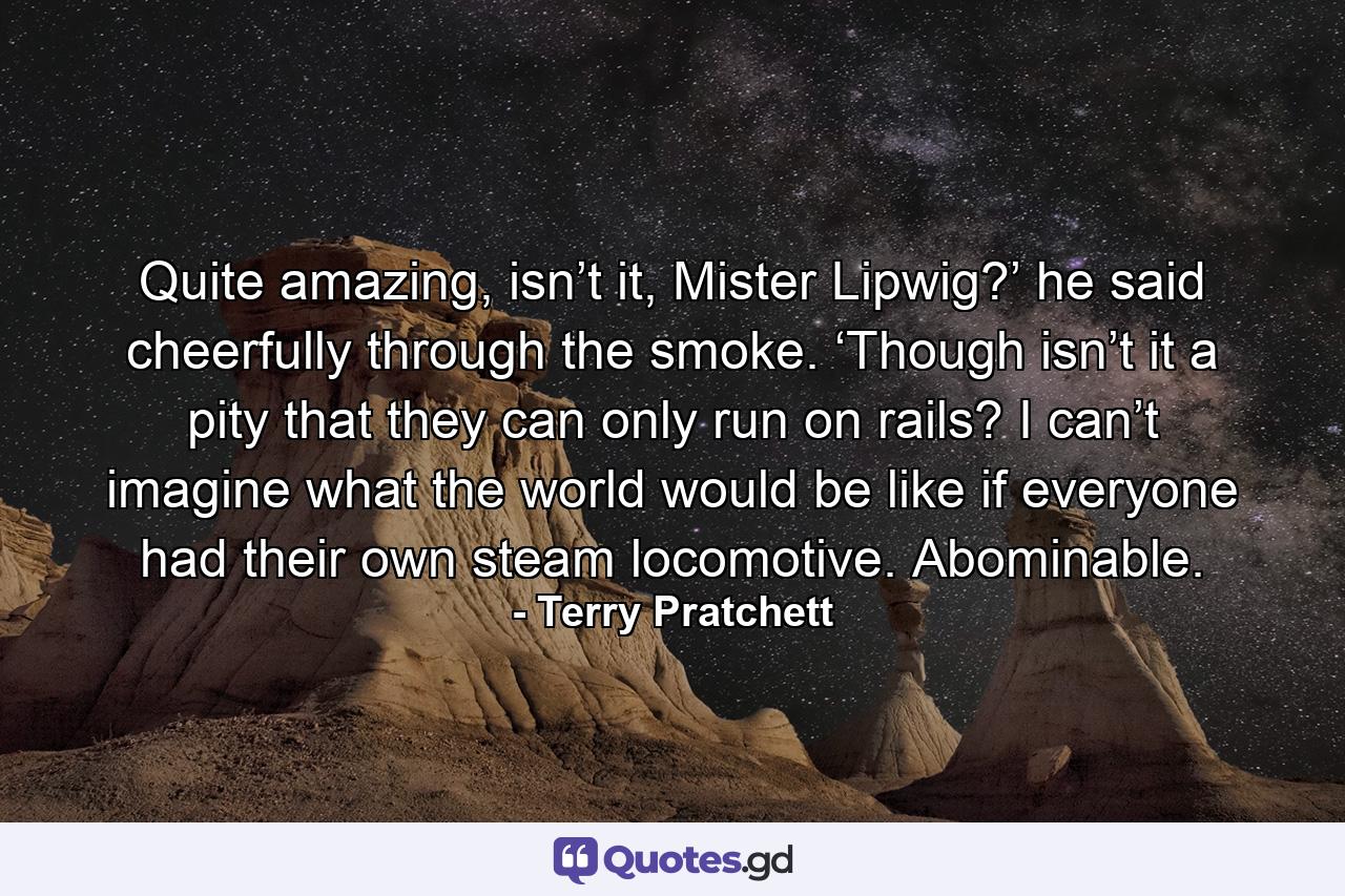 Quite amazing, isn’t it, Mister Lipwig?’ he said cheerfully through the smoke. ‘Though isn’t it a pity that they can only run on rails? I can’t imagine what the world would be like if everyone had their own steam locomotive. Abominable. - Quote by Terry Pratchett