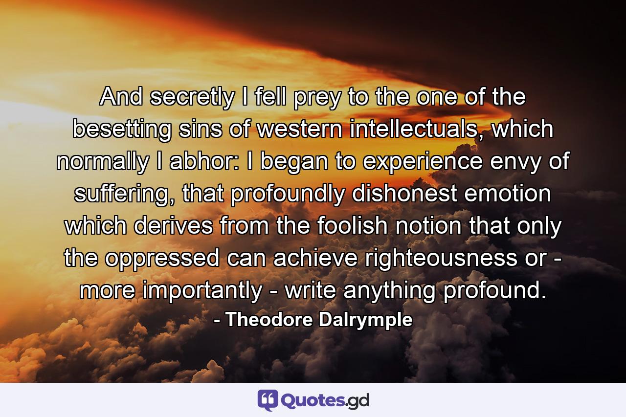 And secretly I fell prey to the one of the besetting sins of western intellectuals, which normally I abhor: I began to experience envy of suffering, that profoundly dishonest emotion which derives from the foolish notion that only the oppressed can achieve righteousness or - more importantly - write anything profound. - Quote by Theodore Dalrymple