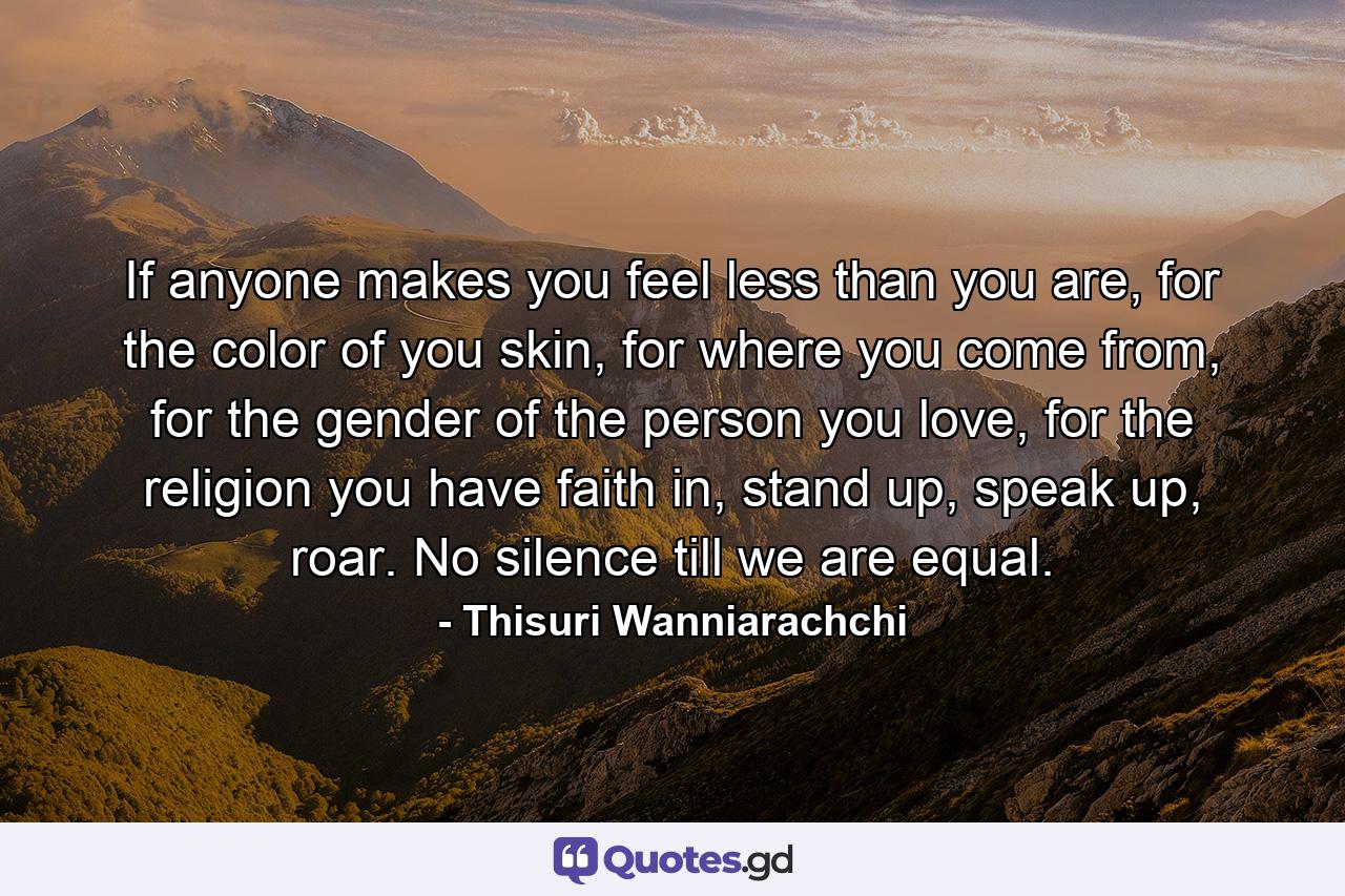 If anyone makes you feel less than you are, for the color of you skin, for where you come from, for the gender of the person you love, for the religion you have faith in, stand up, speak up, roar. No silence till we are equal. - Quote by Thisuri Wanniarachchi