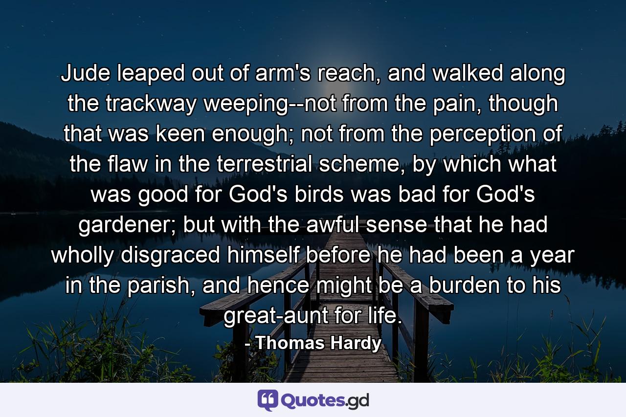 Jude leaped out of arm's reach, and walked along the trackway weeping--not from the pain, though that was keen enough; not from the perception of the flaw in the terrestrial scheme, by which what was good for God's birds was bad for God's gardener; but with the awful sense that he had wholly disgraced himself before he had been a year in the parish, and hence might be a burden to his great-aunt for life. - Quote by Thomas Hardy