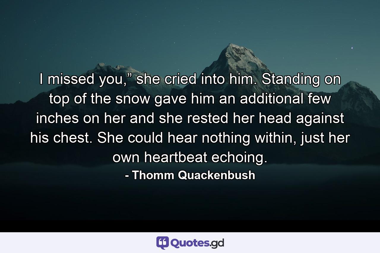 I missed you,” she cried into him. Standing on top of the snow gave him an additional few inches on her and she rested her head against his chest. She could hear nothing within, just her own heartbeat echoing. - Quote by Thomm Quackenbush