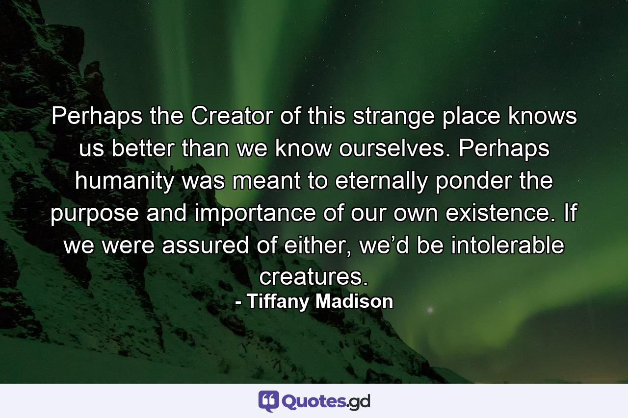 Perhaps the Creator of this strange place knows us better than we know ourselves. Perhaps humanity was meant to eternally ponder the purpose and importance of our own existence. If we were assured of either, we’d be intolerable creatures. - Quote by Tiffany Madison