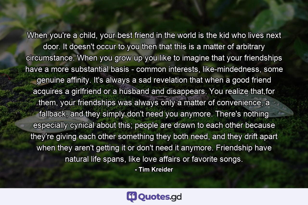 When you're a child, your best friend in the world is the kid who lives next door. It doesn't occur to you then that this is a matter of arbitrary circumstance. When you grow up you like to imagine that your friendships have a more substantial basis - common interests, like-mindedness, some genuine affinity. It's always a sad revelation that when a good friend acquires a girlfriend or a husband and disappears. You realize that,for them, your friendships was always only a matter of convenience, a fallback, and they simply don't need you anymore. There's nothing especially cynical about this; people are drawn to each other because they're giving each other something they both need, and they drift apart when they aren't getting it or don't need it anymore. Friendship have natural life spans, like love affairs or favorite songs. - Quote by Tim Kreider