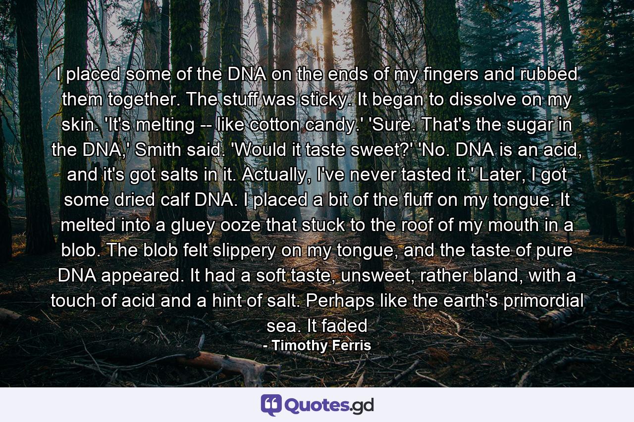 I placed some of the DNA on the ends of my fingers and rubbed them together. The stuff was sticky. It began to dissolve on my skin. 'It's melting -- like cotton candy.' 'Sure. That's the sugar in the DNA,' Smith said. 'Would it taste sweet?' 'No. DNA is an acid, and it's got salts in it. Actually, I've never tasted it.' Later, I got some dried calf DNA. I placed a bit of the fluff on my tongue. It melted into a gluey ooze that stuck to the roof of my mouth in a blob. The blob felt slippery on my tongue, and the taste of pure DNA appeared. It had a soft taste, unsweet, rather bland, with a touch of acid and a hint of salt. Perhaps like the earth's primordial sea. It faded - Quote by Timothy Ferris