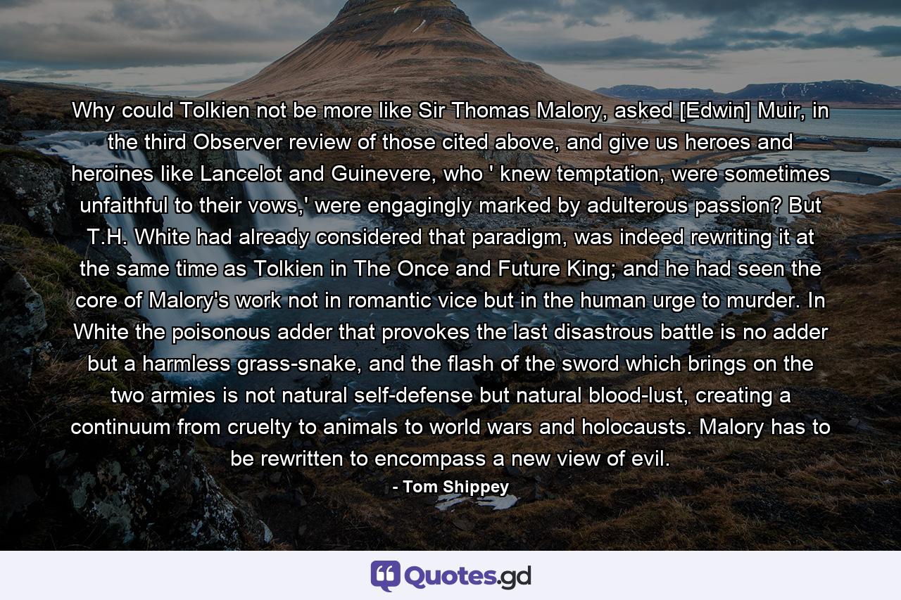 Why could Tolkien not be more like Sir Thomas Malory, asked [Edwin] Muir, in the third Observer review of those cited above, and give us heroes and heroines like Lancelot and Guinevere, who ' knew temptation, were sometimes unfaithful to their vows,' were engagingly marked by adulterous passion? But T.H. White had already considered that paradigm, was indeed rewriting it at the same time as Tolkien in The Once and Future King; and he had seen the core of Malory's work not in romantic vice but in the human urge to murder. In White the poisonous adder that provokes the last disastrous battle is no adder but a harmless grass-snake, and the flash of the sword which brings on the two armies is not natural self-defense but natural blood-lust, creating a continuum from cruelty to animals to world wars and holocausts. Malory has to be rewritten to encompass a new view of evil. - Quote by Tom Shippey