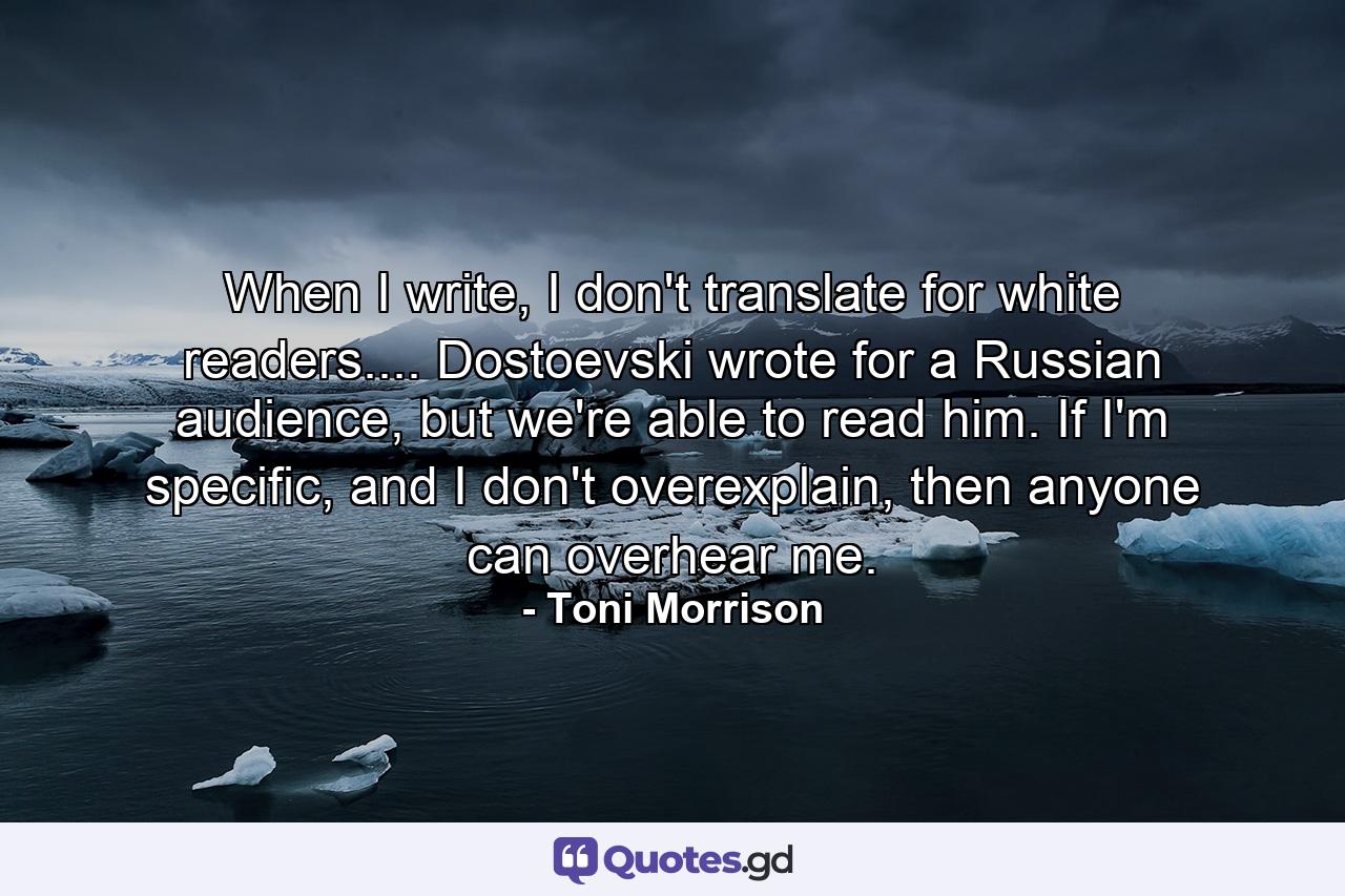 When I write, I don't translate for white readers.... Dostoevski wrote for a Russian audience, but we're able to read him. If I'm specific, and I don't overexplain, then anyone can overhear me. - Quote by Toni Morrison