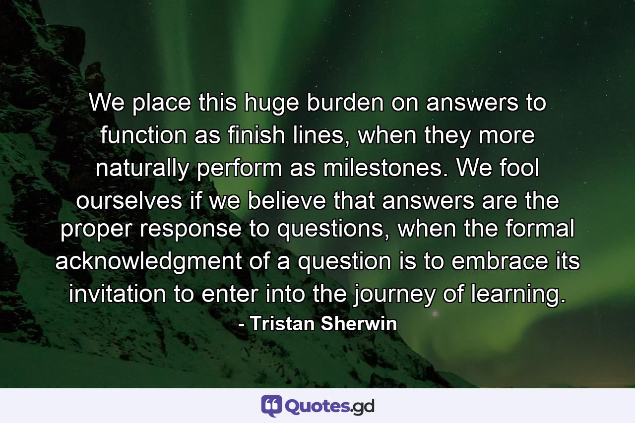 We place this huge burden on answers to function as finish lines, when they more naturally perform as milestones. We fool ourselves if we believe that answers are the proper response to questions, when the formal acknowledgment of a question is to embrace its invitation to enter into the journey of learning. - Quote by Tristan Sherwin