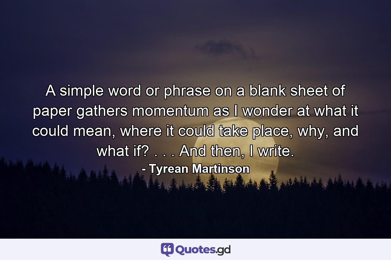 A simple word or phrase on a blank sheet of paper gathers momentum as I wonder at what it could mean, where it could take place, why, and what if? . . . And then, I write. - Quote by Tyrean Martinson