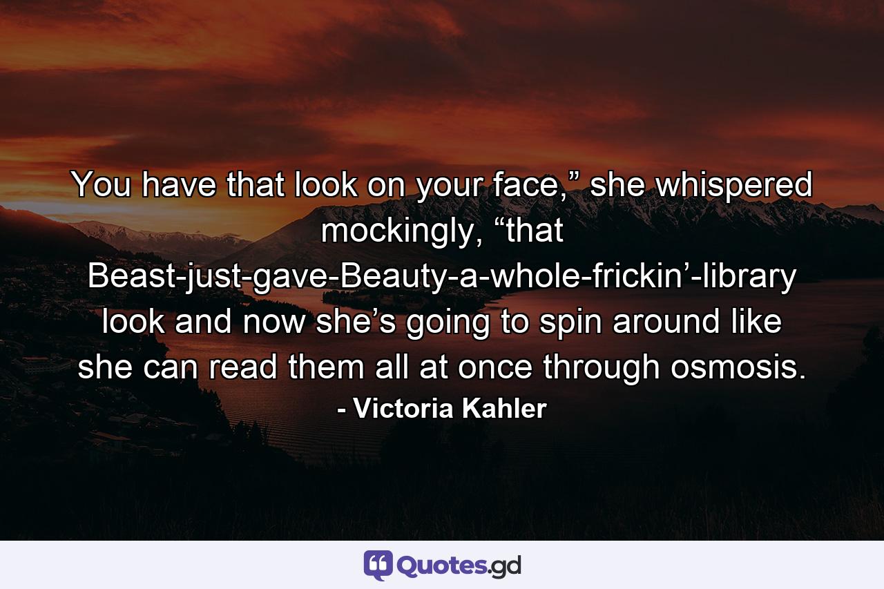 You have that look on your face,” she whispered mockingly, “that Beast-just-gave-Beauty-a-whole-frickin’-library look and now she’s going to spin around like she can read them all at once through osmosis. - Quote by Victoria Kahler