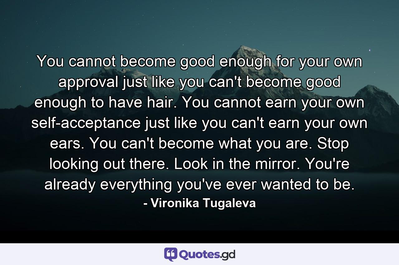 You cannot become good enough for your own approval just like you can't become good enough to have hair. You cannot earn your own self-acceptance just like you can't earn your own ears. You can't become what you are. Stop looking out there. Look in the mirror. You're already everything you've ever wanted to be. - Quote by Vironika Tugaleva