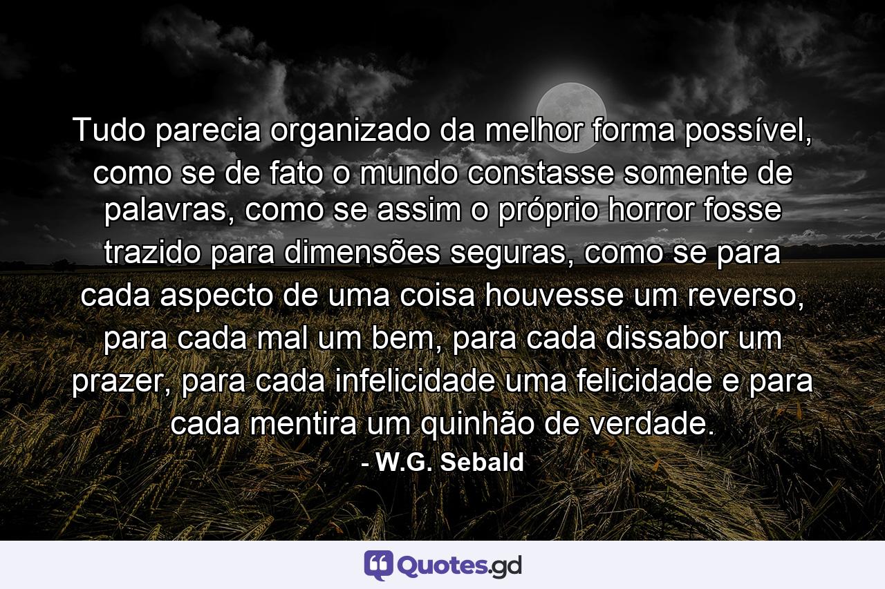 Tudo parecia organizado da melhor forma possível, como se de fato o mundo constasse somente de palavras, como se assim o próprio horror fosse trazido para dimensões seguras, como se para cada aspecto de uma coisa houvesse um reverso, para cada mal um bem, para cada dissabor um prazer, para cada infelicidade uma felicidade e para cada mentira um quinhão de verdade. - Quote by W.G. Sebald