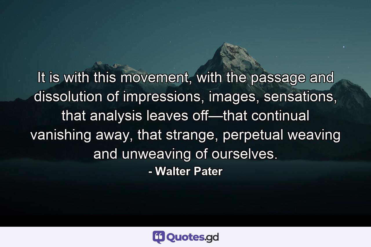 It is with this movement, with the passage and dissolution of impressions, images, sensations, that analysis leaves off—that continual vanishing away, that strange, perpetual weaving and unweaving of ourselves. - Quote by Walter Pater