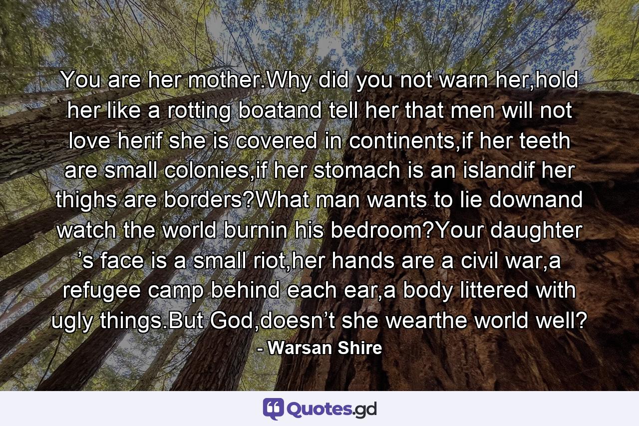 You are her mother.Why did you not warn her,hold her like a rotting boatand tell her that men will not love herif she is covered in continents,if her teeth are small colonies,if her stomach is an islandif her thighs are borders?What man wants to lie downand watch the world burnin his bedroom?Your daughter ’s face is a small riot,her hands are a civil war,a refugee camp behind each ear,a body littered with ugly things.But God,doesn’t she wearthe world well? - Quote by Warsan Shire