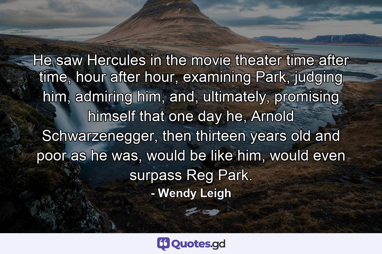 He saw Hercules in the movie theater time after time, hour after hour, examining Park, judging him, admiring him, and, ultimately, promising himself that one day he, Arnold Schwarzenegger, then thirteen years old and poor as he was, would be like him, would even surpass Reg Park. - Quote by Wendy Leigh