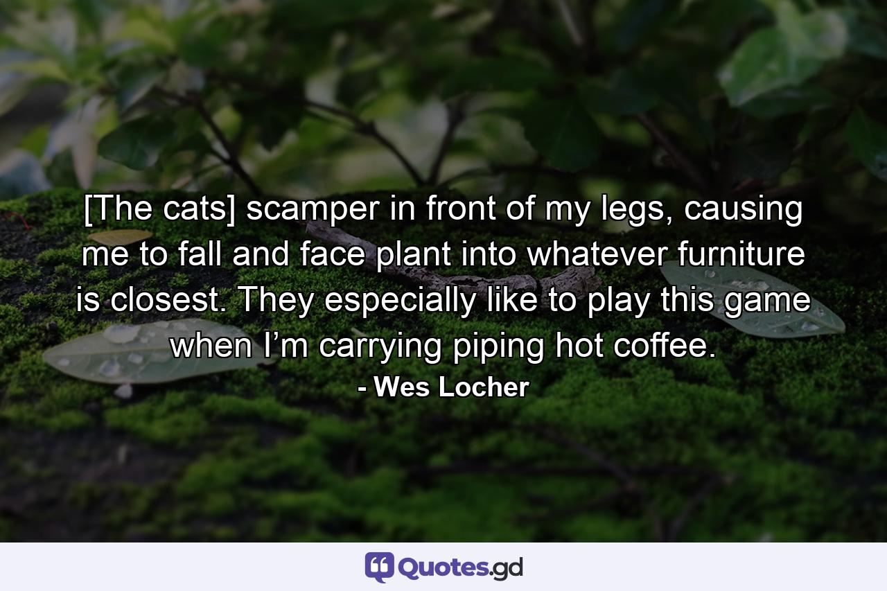 [The cats] scamper in front of my legs, causing me to fall and face plant into whatever furniture is closest. They especially like to play this game when I’m carrying piping hot coffee. - Quote by Wes Locher