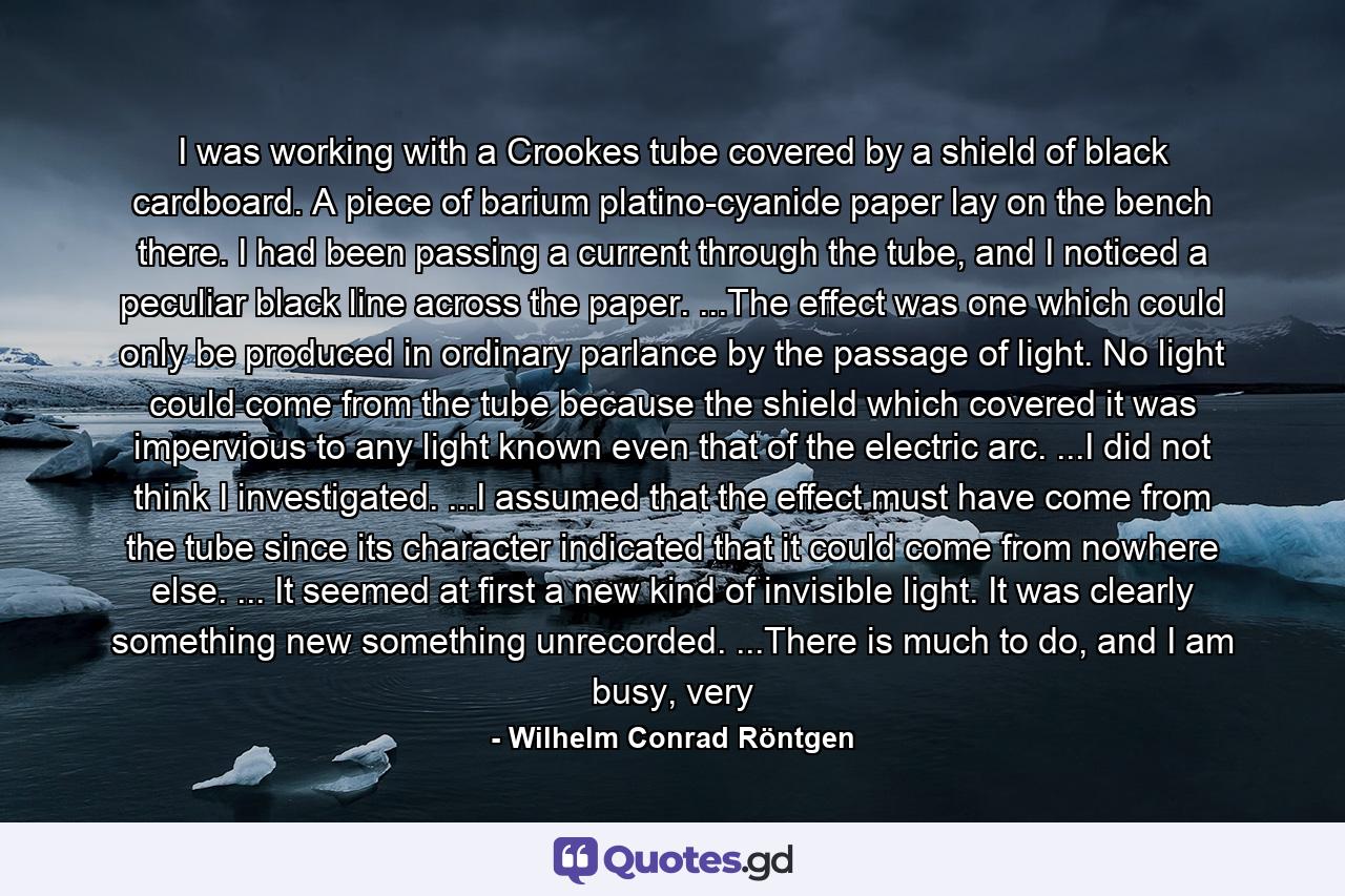 I was working with a Crookes tube covered by a shield of black cardboard. A piece of barium platino-cyanide paper lay on the bench there. I had been passing a current through the tube, and I noticed a peculiar black line across the paper. ...The effect was one which could only be produced in ordinary parlance by the passage of light. No light could come from the tube because the shield which covered it was impervious to any light known even that of the electric arc. ...I did not think I investigated. ...I assumed that the effect must have come from the tube since its character indicated that it could come from nowhere else. ... It seemed at first a new kind of invisible light. It was clearly something new something unrecorded. ...There is much to do, and I am busy, very - Quote by Wilhelm Conrad Röntgen