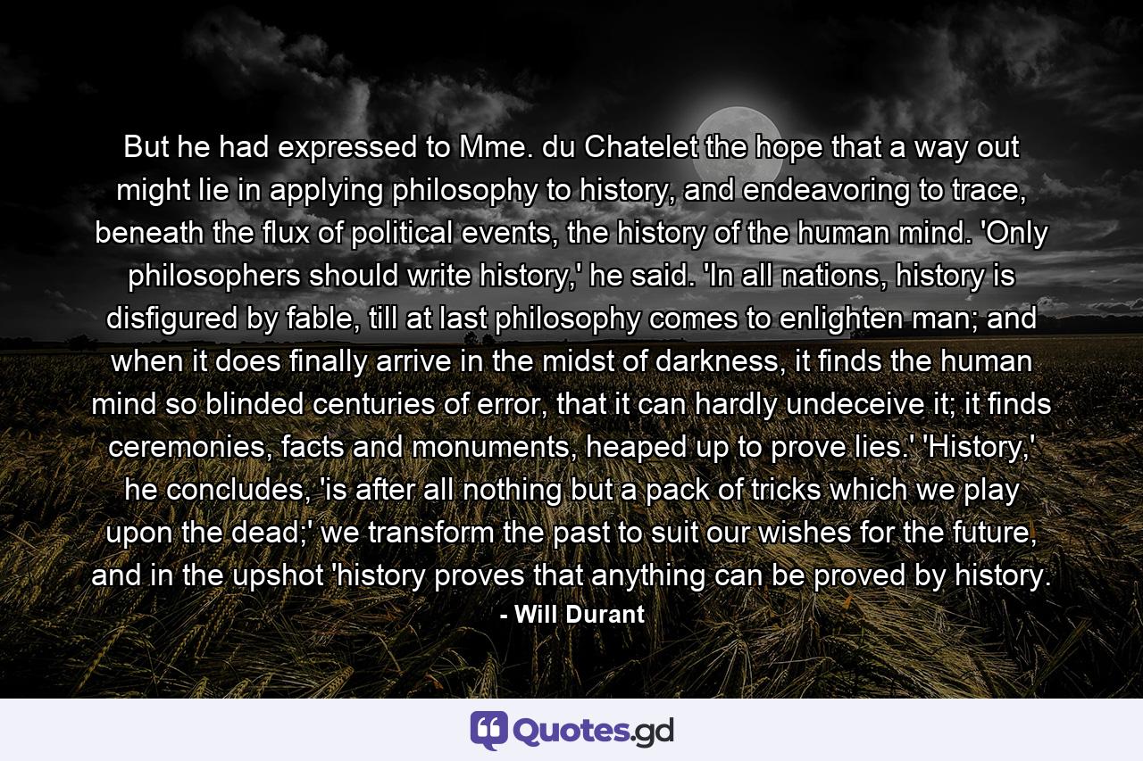 But he had expressed to Mme. du Chatelet the hope that a way out might lie in applying philosophy to history, and endeavoring to trace, beneath the flux of political events, the history of the human mind. 'Only philosophers should write history,' he said. 'In all nations, history is disfigured by fable, till at last philosophy comes to enlighten man; and when it does finally arrive in the midst of darkness, it finds the human mind so blinded centuries of error, that it can hardly undeceive it; it finds ceremonies, facts and monuments, heaped up to prove lies.' 'History,' he concludes, 'is after all nothing but a pack of tricks which we play upon the dead;' we transform the past to suit our wishes for the future, and in the upshot 'history proves that anything can be proved by history. - Quote by Will Durant