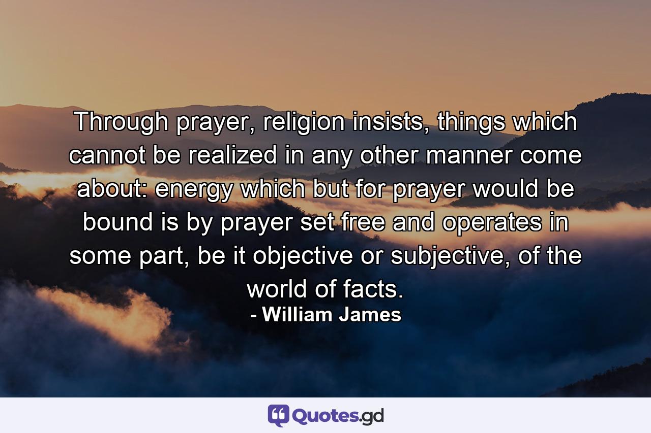 Through prayer, religion insists, things which cannot be realized in any other manner come about: energy which but for prayer would be bound is by prayer set free and operates in some part, be it objective or subjective, of the world of facts. - Quote by William James