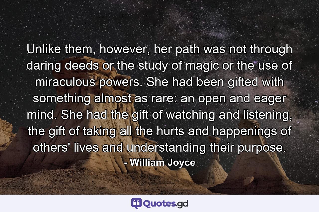 Unlike them, however, her path was not through daring deeds or the study of magic or the use of miraculous powers. She had been gifted with something almost as rare: an open and eager mind. She had the gift of watching and listening, the gift of taking all the hurts and happenings of others' lives and understanding their purpose. - Quote by William Joyce