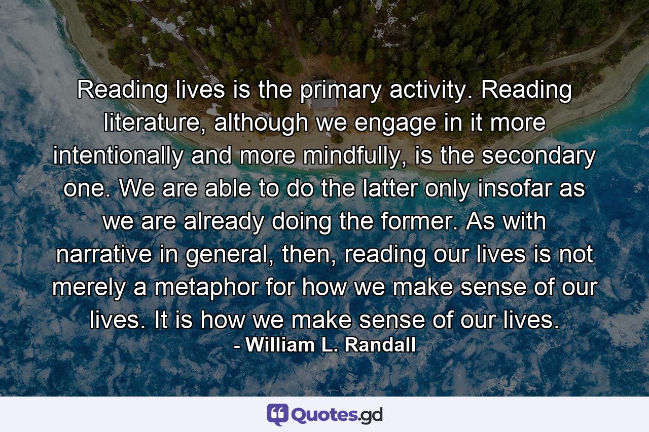 Reading lives is the primary activity. Reading literature, although we engage in it more intentionally and more mindfully, is the secondary one. We are able to do the latter only insofar as we are already doing the former. As with narrative in general, then, reading our lives is not merely a metaphor for how we make sense of our lives. It is how we make sense of our lives. - Quote by William L. Randall