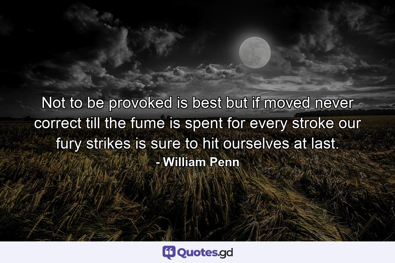 Not to be provoked is best  but if moved  never correct till the fume is spent  for every stroke our fury strikes is sure to hit ourselves at last. - Quote by William Penn
