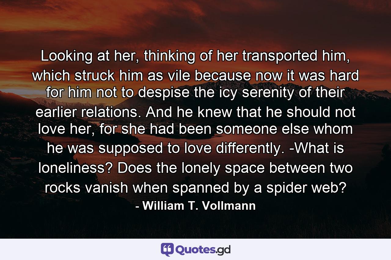 Looking at her, thinking of her transported him, which struck him as vile because now it was hard for him not to despise the icy serenity of their earlier relations. And he knew that he should not love her, for she had been someone else whom he was supposed to love differently. -What is loneliness? Does the lonely space between two rocks vanish when spanned by a spider web? - Quote by William T. Vollmann