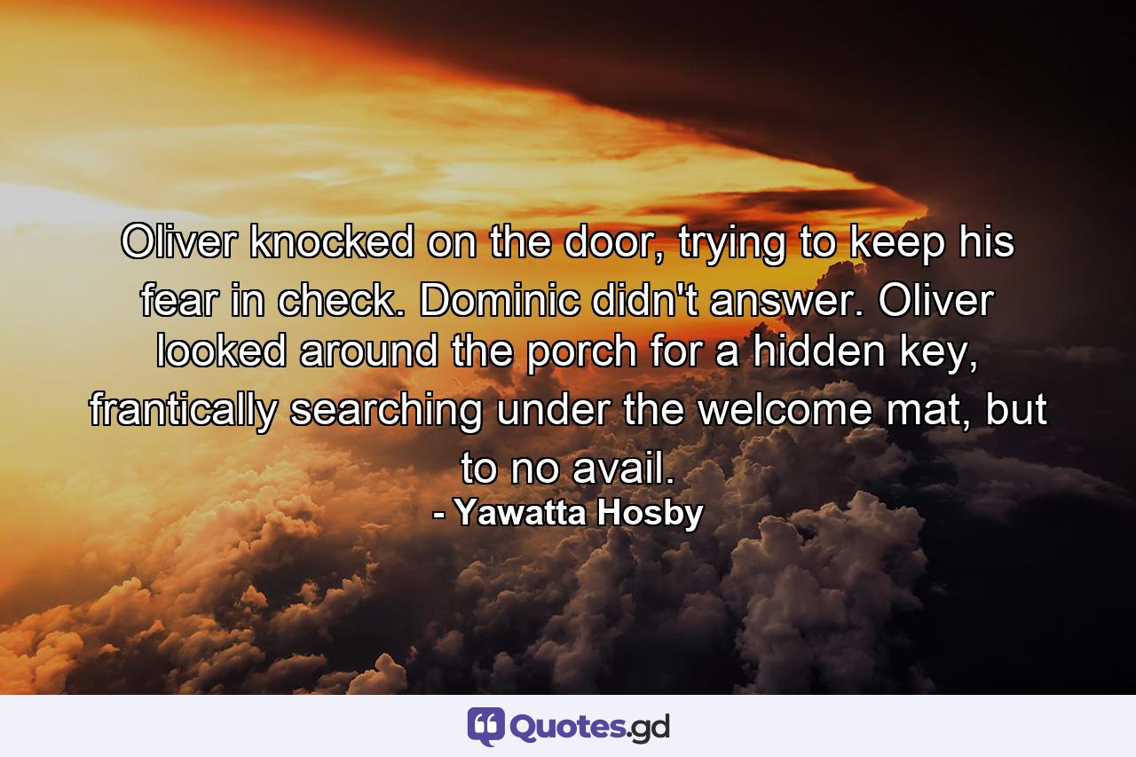 Oliver knocked on the door, trying to keep his fear in check. Dominic didn't answer. Oliver looked around the porch for a hidden key, frantically searching under the welcome mat, but to no avail. - Quote by Yawatta Hosby