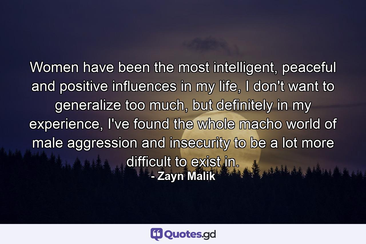 Women have been the most intelligent, peaceful and positive influences in my life, I don't want to generalize too much, but definitely in my experience, I've found the whole macho world of male aggression and insecurity to be a lot more difficult to exist in. - Quote by Zayn Malik