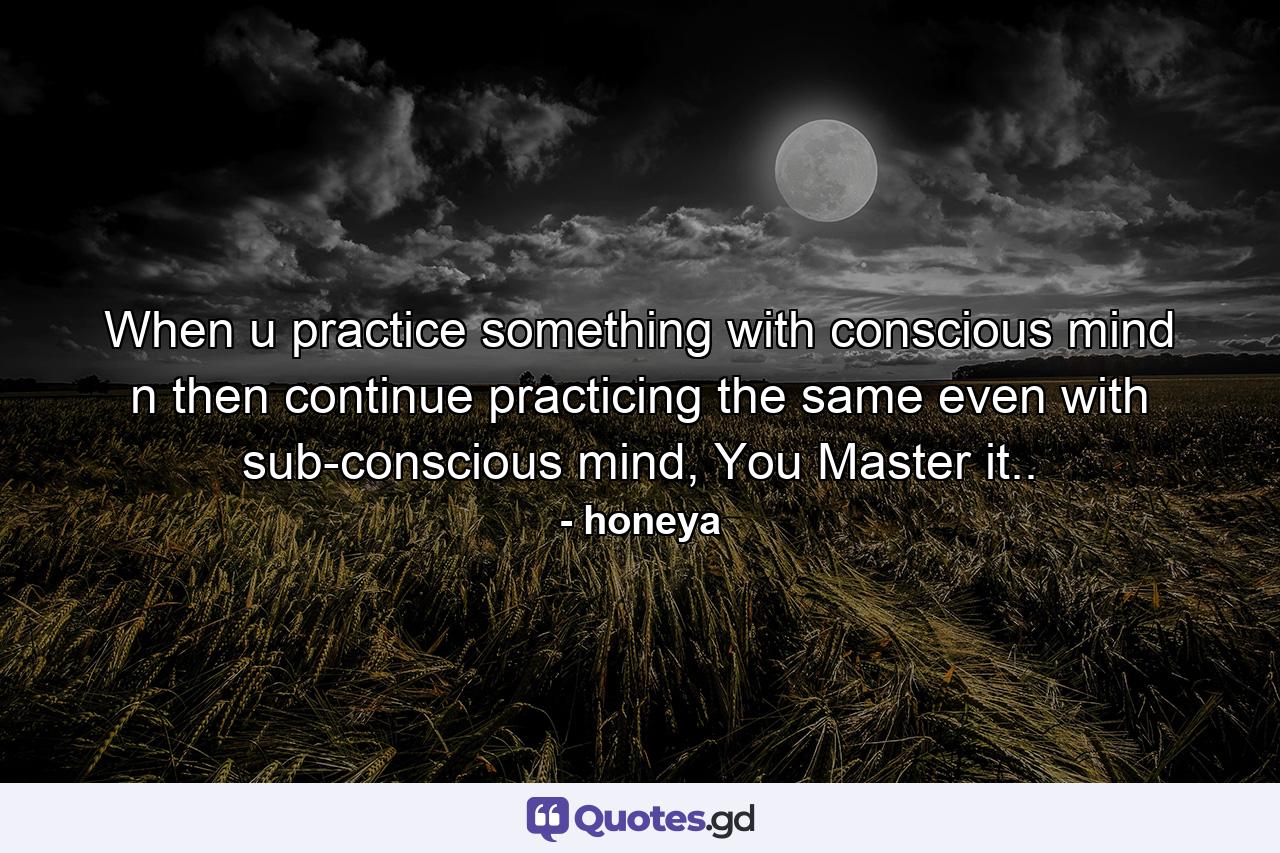 When u practice something with conscious mind n then continue practicing the same even with sub-conscious mind, You Master it.. - Quote by honeya