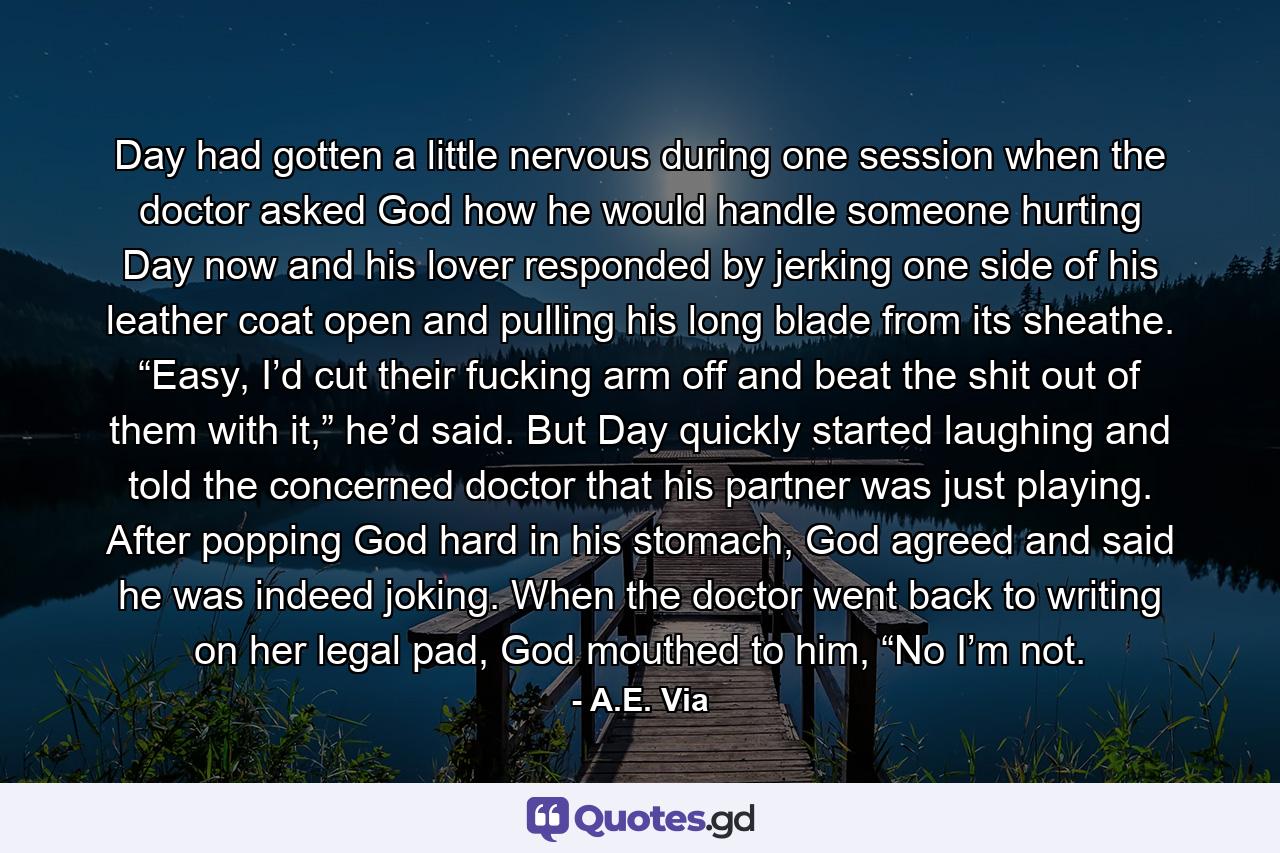 Day had gotten a little nervous during one session when the doctor asked God how he would handle someone hurting Day now and his lover responded by jerking one side of his leather coat open and pulling his long blade from its sheathe. “Easy, I’d cut their fucking arm off and beat the shit out of them with it,” he’d said. But Day quickly started laughing and told the concerned doctor that his partner was just playing. After popping God hard in his stomach, God agreed and said he was indeed joking. When the doctor went back to writing on her legal pad, God mouthed to him, “No I’m not. - Quote by A.E. Via