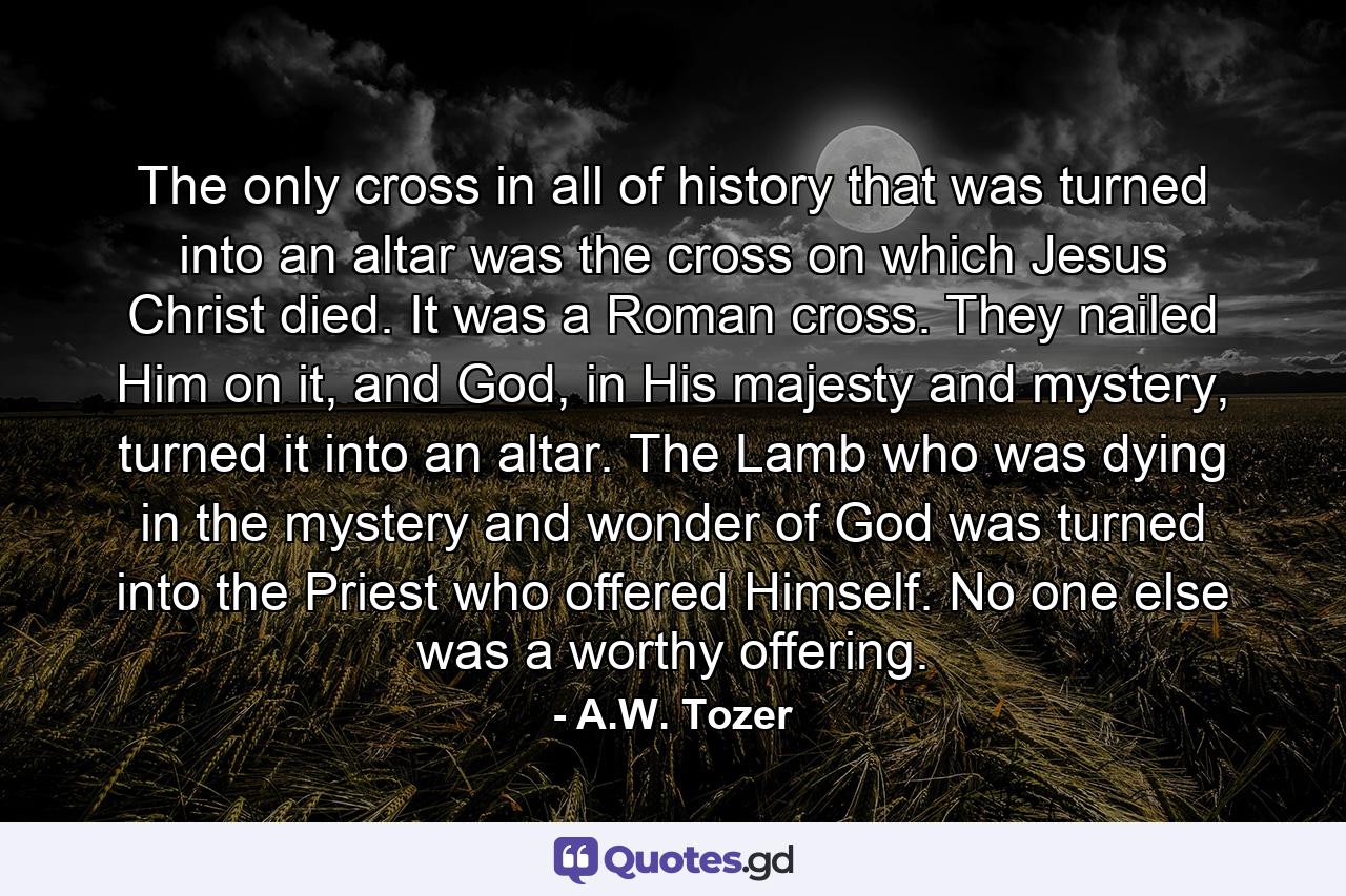 The only cross in all of history that was turned into an altar was the cross on which Jesus Christ died. It was a Roman cross. They nailed Him on it, and God, in His majesty and mystery, turned it into an altar. The Lamb who was dying in the mystery and wonder of God was turned into the Priest who offered Himself. No one else was a worthy offering. - Quote by A.W. Tozer