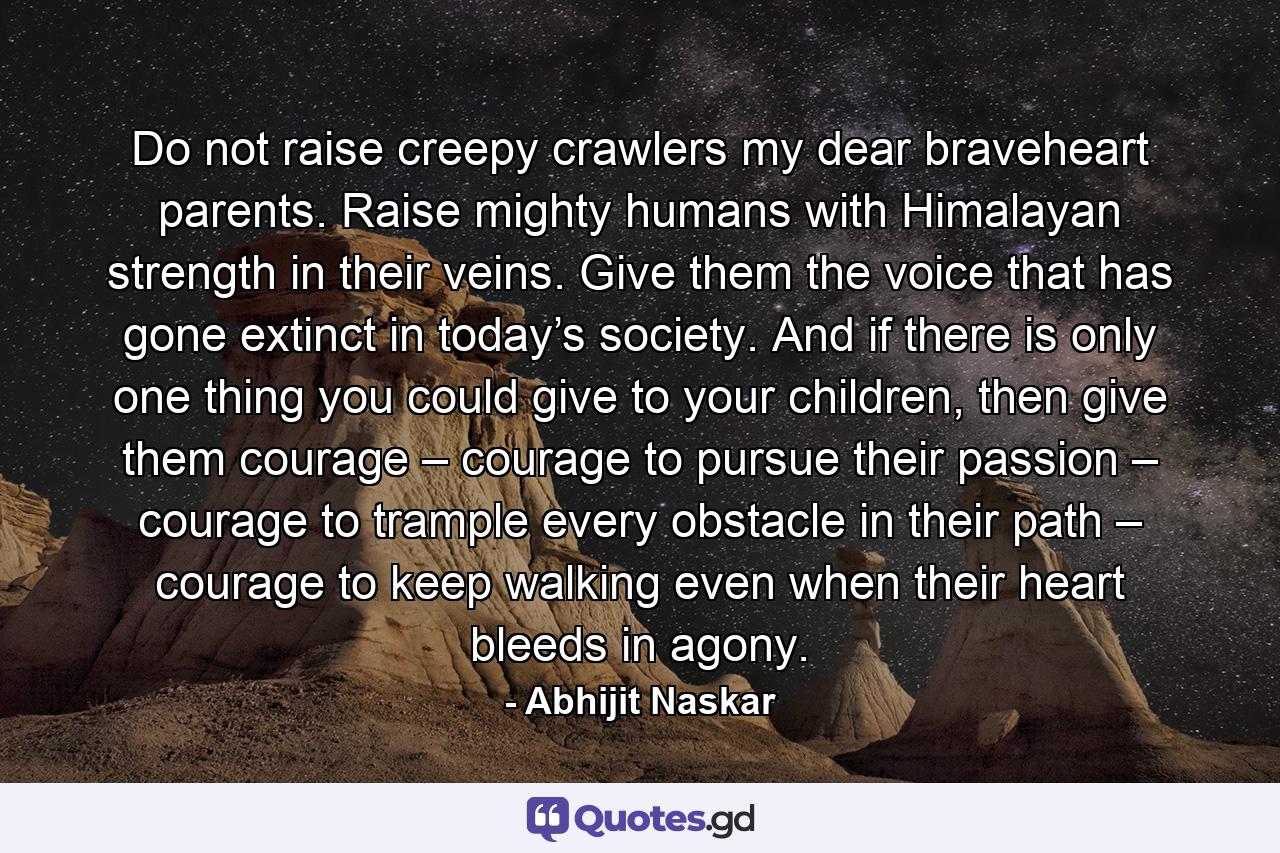 Do not raise creepy crawlers my dear braveheart parents. Raise mighty humans with Himalayan strength in their veins. Give them the voice that has gone extinct in today’s society. And if there is only one thing you could give to your children, then give them courage – courage to pursue their passion – courage to trample every obstacle in their path – courage to keep walking even when their heart bleeds in agony. - Quote by Abhijit Naskar