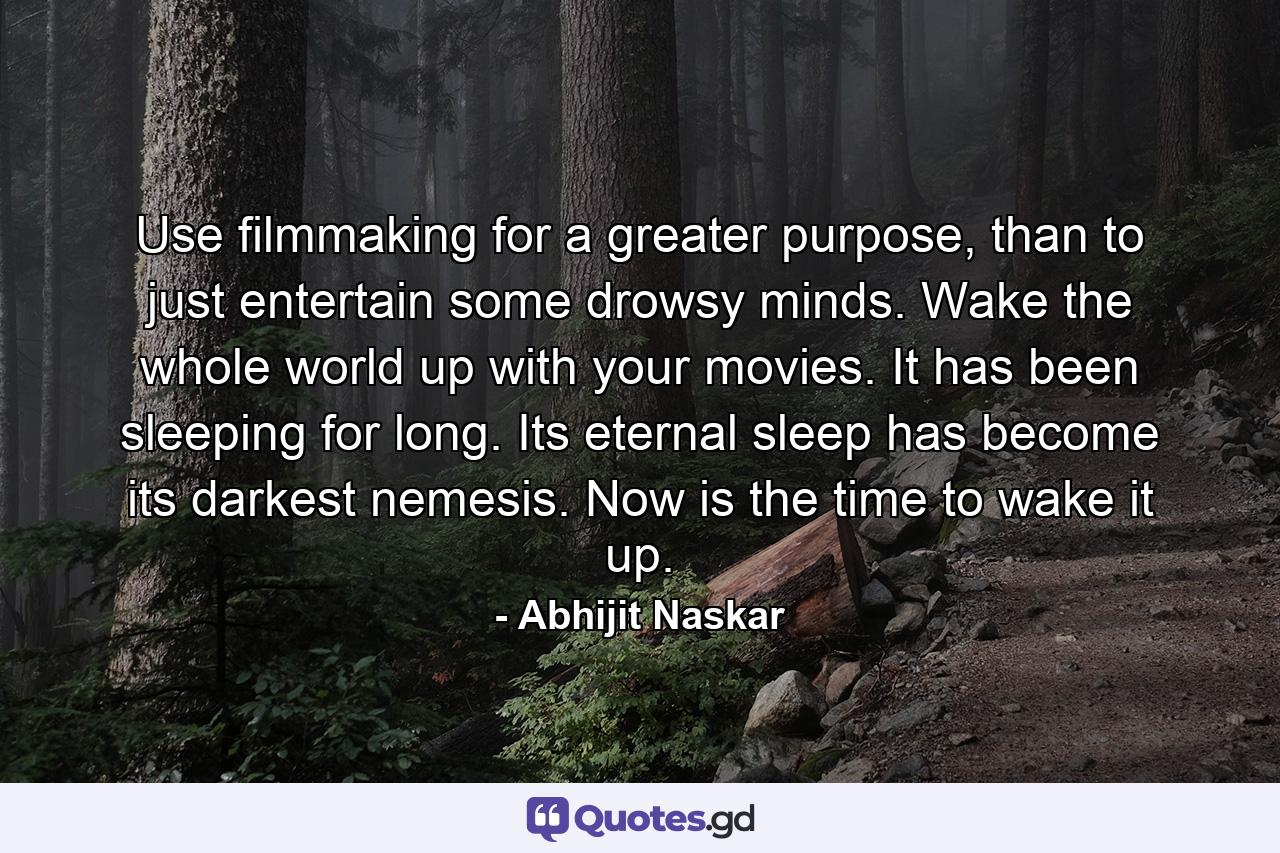 Use filmmaking for a greater purpose, than to just entertain some drowsy minds. Wake the whole world up with your movies. It has been sleeping for long. Its eternal sleep has become its darkest nemesis. Now is the time to wake it up. - Quote by Abhijit Naskar