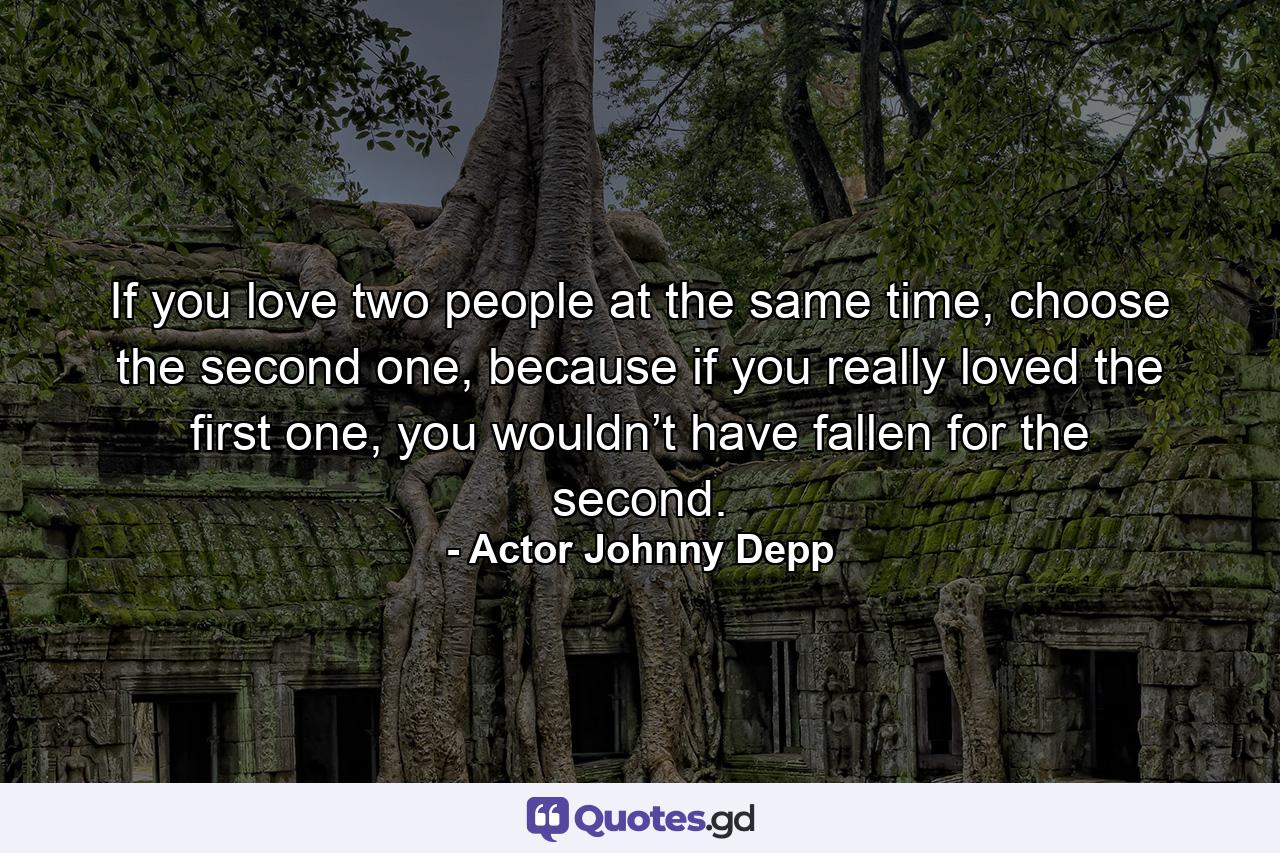 If you love two people at the same time, choose the second one, because if you really loved the first one, you wouldn’t have fallen for the second. - Quote by Actor Johnny Depp