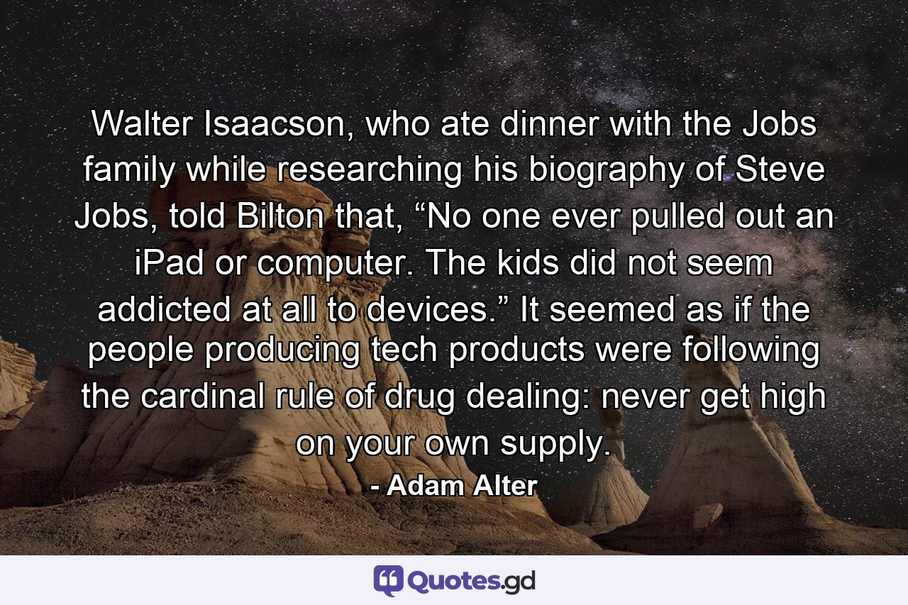 Walter Isaacson, who ate dinner with the Jobs family while researching his biography of Steve Jobs, told Bilton that, “No one ever pulled out an iPad or computer. The kids did not seem addicted at all to devices.” It seemed as if the people producing tech products were following the cardinal rule of drug dealing: never get high on your own supply. - Quote by Adam Alter