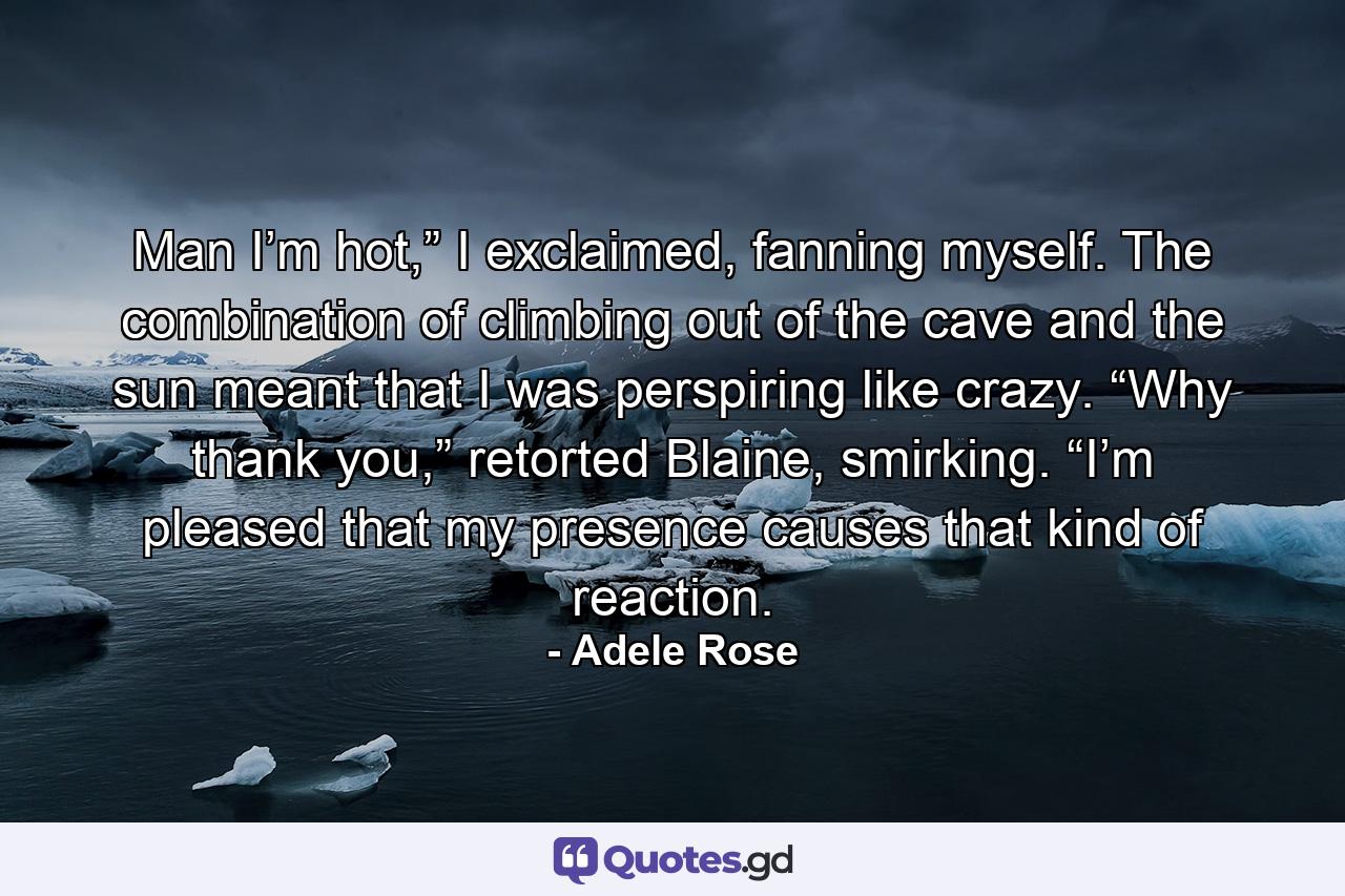 Man I’m hot,” I exclaimed, fanning myself. The combination of climbing out of the cave and the sun meant that I was perspiring like crazy. “Why thank you,” retorted Blaine, smirking. “I’m pleased that my presence causes that kind of reaction. - Quote by Adele Rose