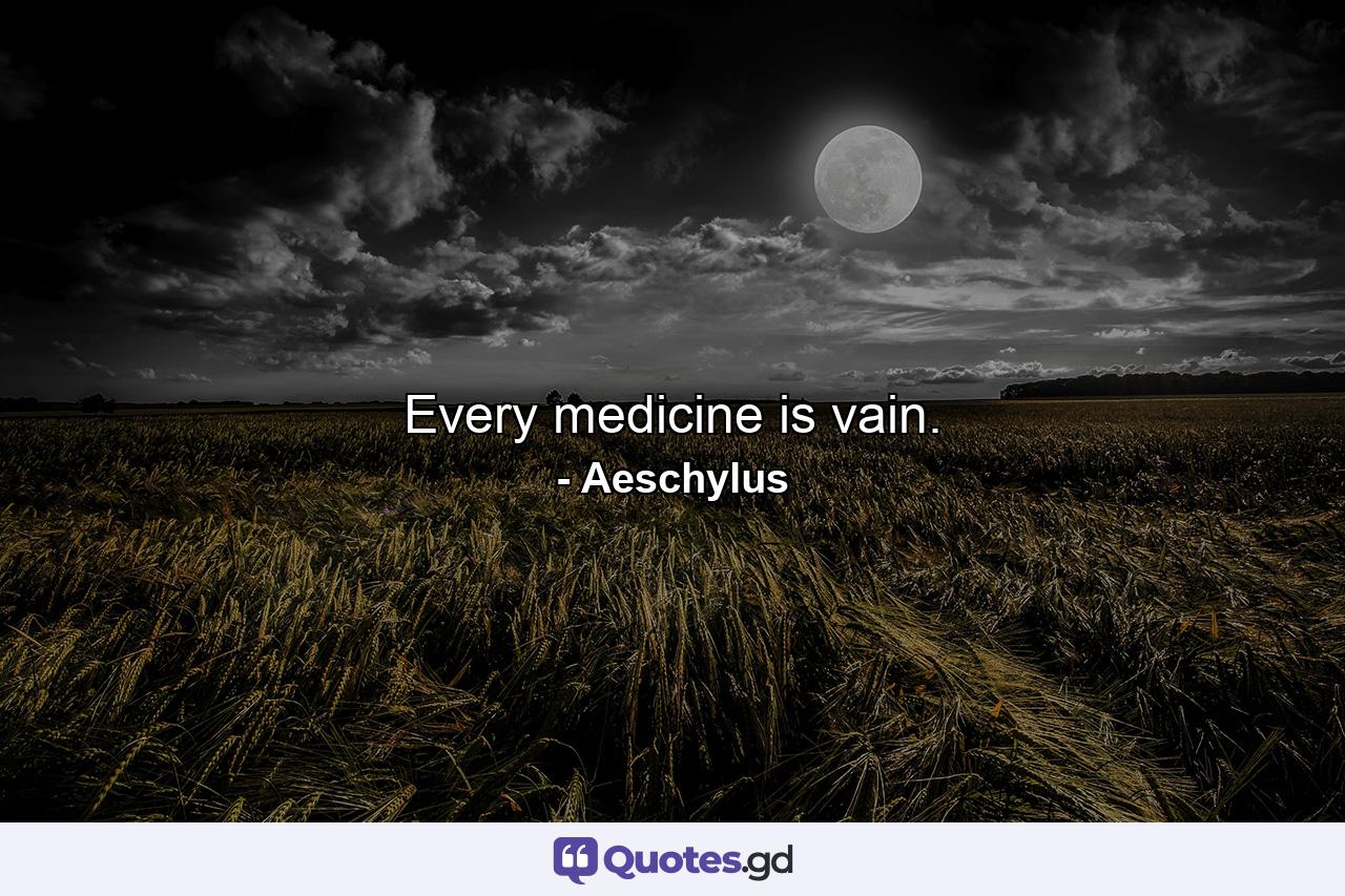 Every medicine is vain. - Quote by Aeschylus