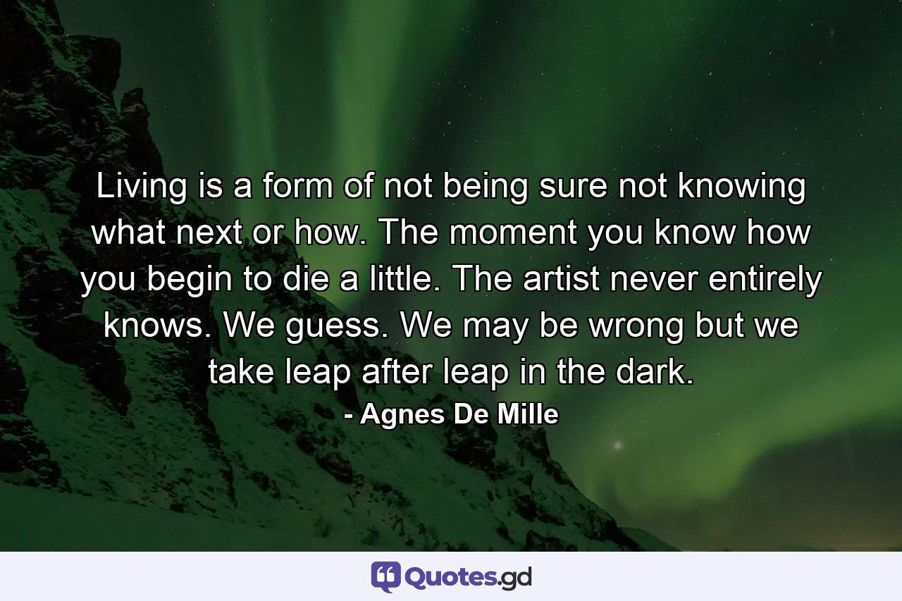 Living is a form of not being sure  not knowing what next  or how. The moment you know how  you begin to die a little. The artist never entirely knows. We guess. We may be wrong  but we take leap after leap in the dark. - Quote by Agnes De Mille