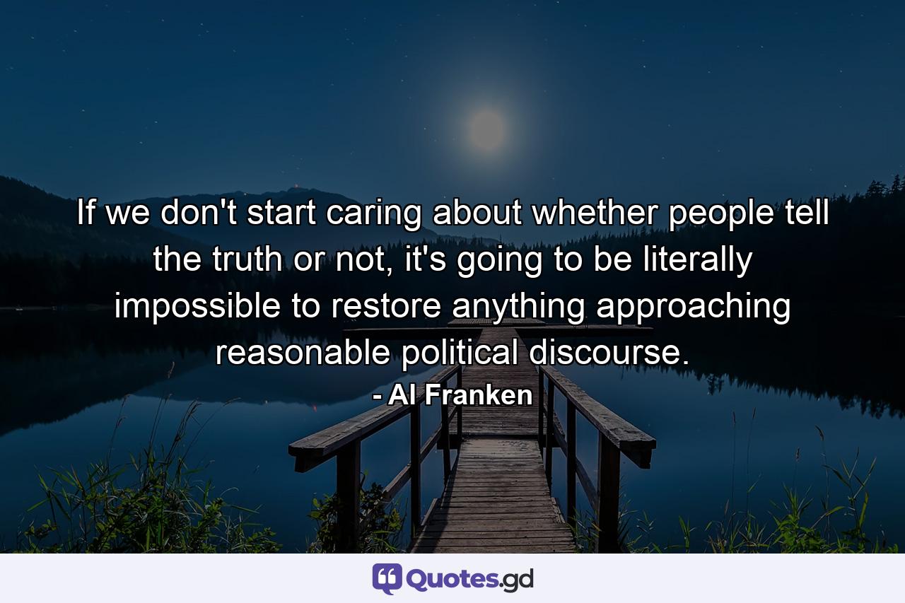 If we don't start caring about whether people tell the truth or not, it's going to be literally impossible to restore anything approaching reasonable political discourse. - Quote by Al Franken