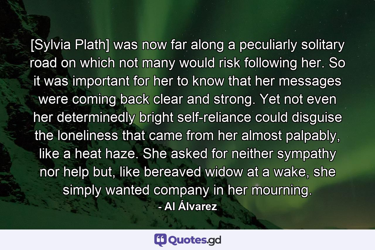 [Sylvia Plath] was now far along a peculiarly solitary road on which not many would risk following her. So it was important for her to know that her messages were coming back clear and strong. Yet not even her determinedly bright self-reliance could disguise the loneliness that came from her almost palpably, like a heat haze. She asked for neither sympathy nor help but, like bereaved widow at a wake, she simply wanted company in her mourning. - Quote by Al Álvarez