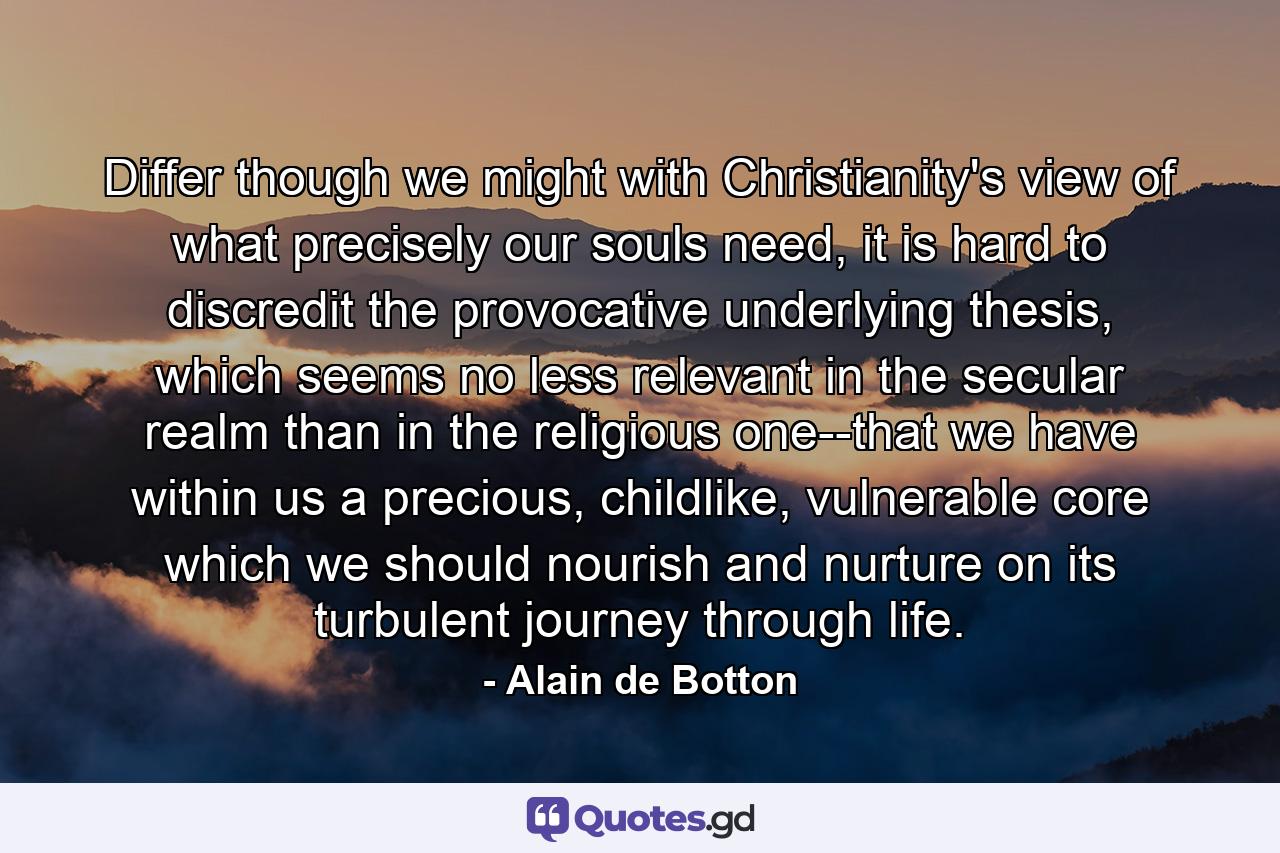 Differ though we might with Christianity's view of what precisely our souls need, it is hard to discredit the provocative underlying thesis, which seems no less relevant in the secular realm than in the religious one--that we have within us a precious, childlike, vulnerable core which we should nourish and nurture on its turbulent journey through life. - Quote by Alain de Botton