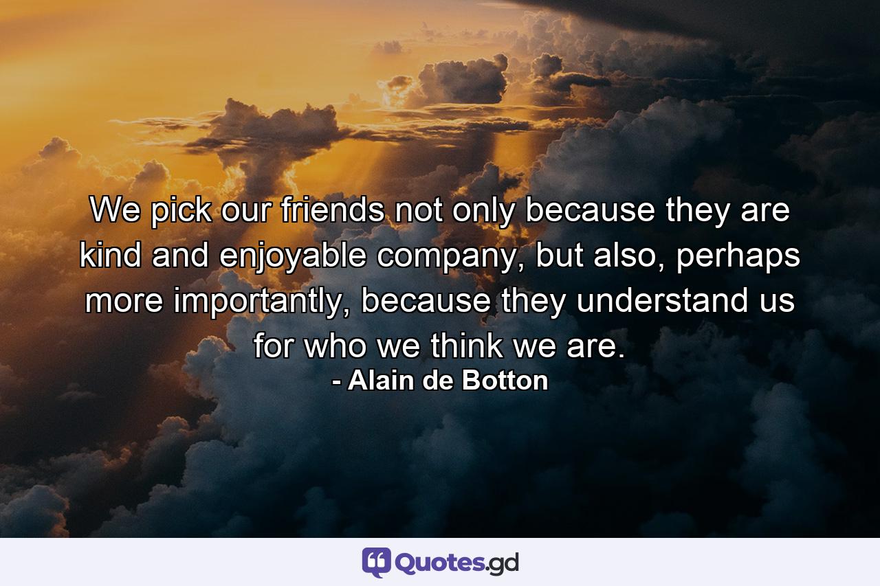 We pick our friends not only because they are kind and enjoyable company, but also, perhaps more importantly, because they understand us for who we think we are. - Quote by Alain de Botton