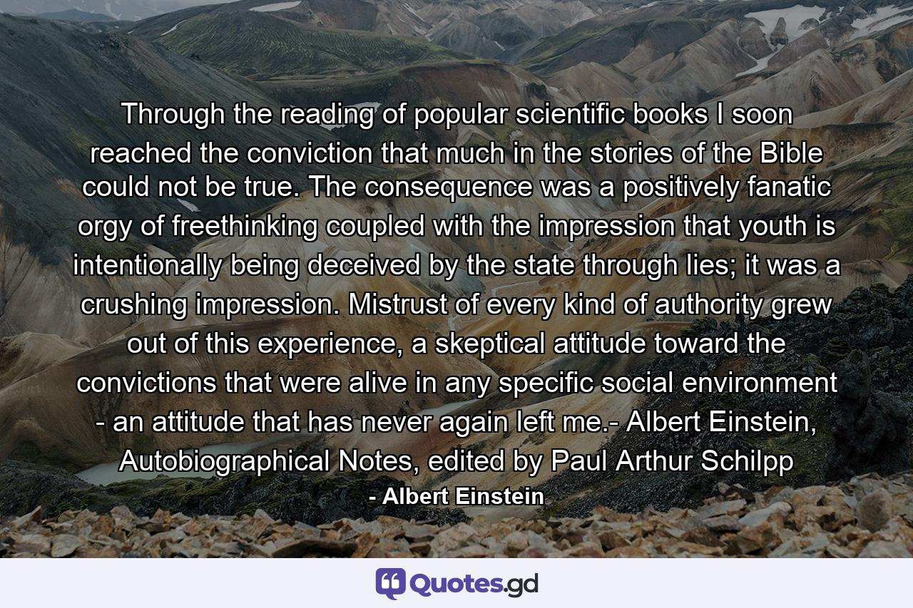 Through the reading of popular scientific books I soon reached the conviction that much in the stories of the Bible could not be true. The consequence was a positively fanatic orgy of freethinking coupled with the impression that youth is intentionally being deceived by the state through lies; it was a crushing impression. Mistrust of every kind of authority grew out of this experience, a skeptical attitude toward the convictions that were alive in any specific social environment - an attitude that has never again left me.- Albert Einstein, Autobiographical Notes, edited by Paul Arthur Schilpp - Quote by Albert Einstein