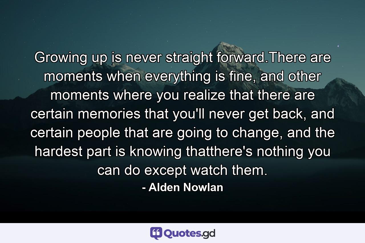 Growing up is never straight forward.There are moments when everything is fine, and other moments where you realize that there are certain memories that you'll never get back, and certain people that are going to change, and the hardest part is knowing thatthere's nothing you can do except watch them. - Quote by Alden Nowlan