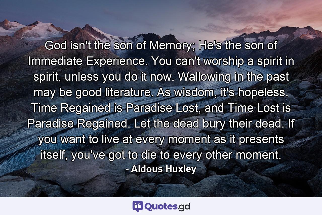 God isn't the son of Memory; He's the son of Immediate Experience. You can't worship a spirit in spirit, unless you do it now. Wallowing in the past may be good literature. As wisdom, it's hopeless. Time Regained is Paradise Lost, and Time Lost is Paradise Regained. Let the dead bury their dead. If you want to live at every moment as it presents itself, you've got to die to every other moment. - Quote by Aldous Huxley