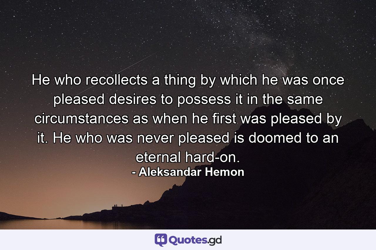 He who recollects a thing by which he was once pleased desires to possess it in the same circumstances as when he first was pleased by it. He who was never pleased is doomed to an eternal hard-on. - Quote by Aleksandar Hemon