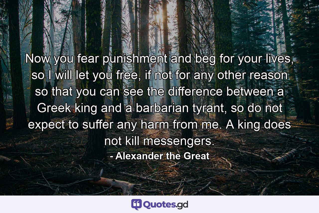 Now you fear punishment and beg for your lives, so I will let you free, if not for any other reason so that you can see the difference between a Greek king and a barbarian tyrant, so do not expect to suffer any harm from me. A king does not kill messengers. - Quote by Alexander the Great