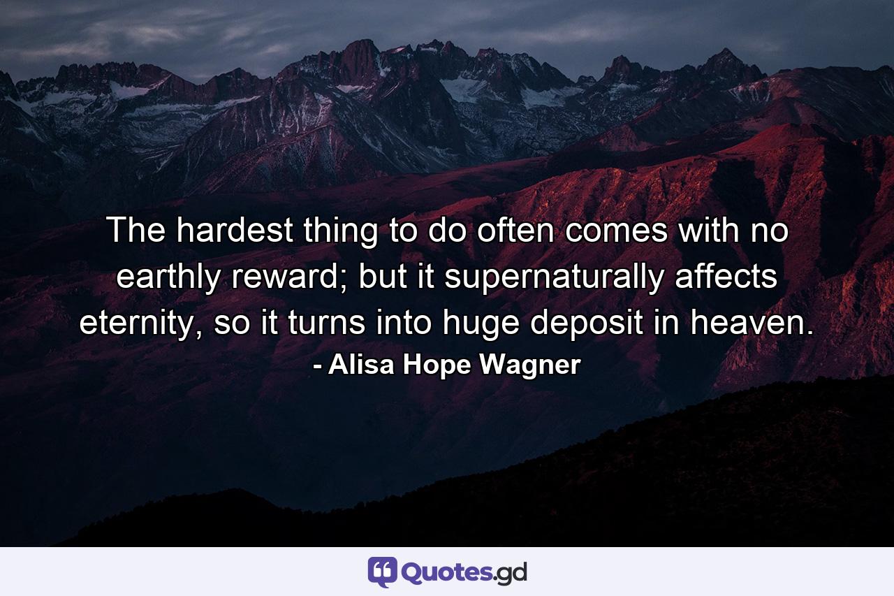 The hardest thing to do often comes with no earthly reward; but it supernaturally affects eternity, so it turns into huge deposit in heaven. - Quote by Alisa Hope Wagner