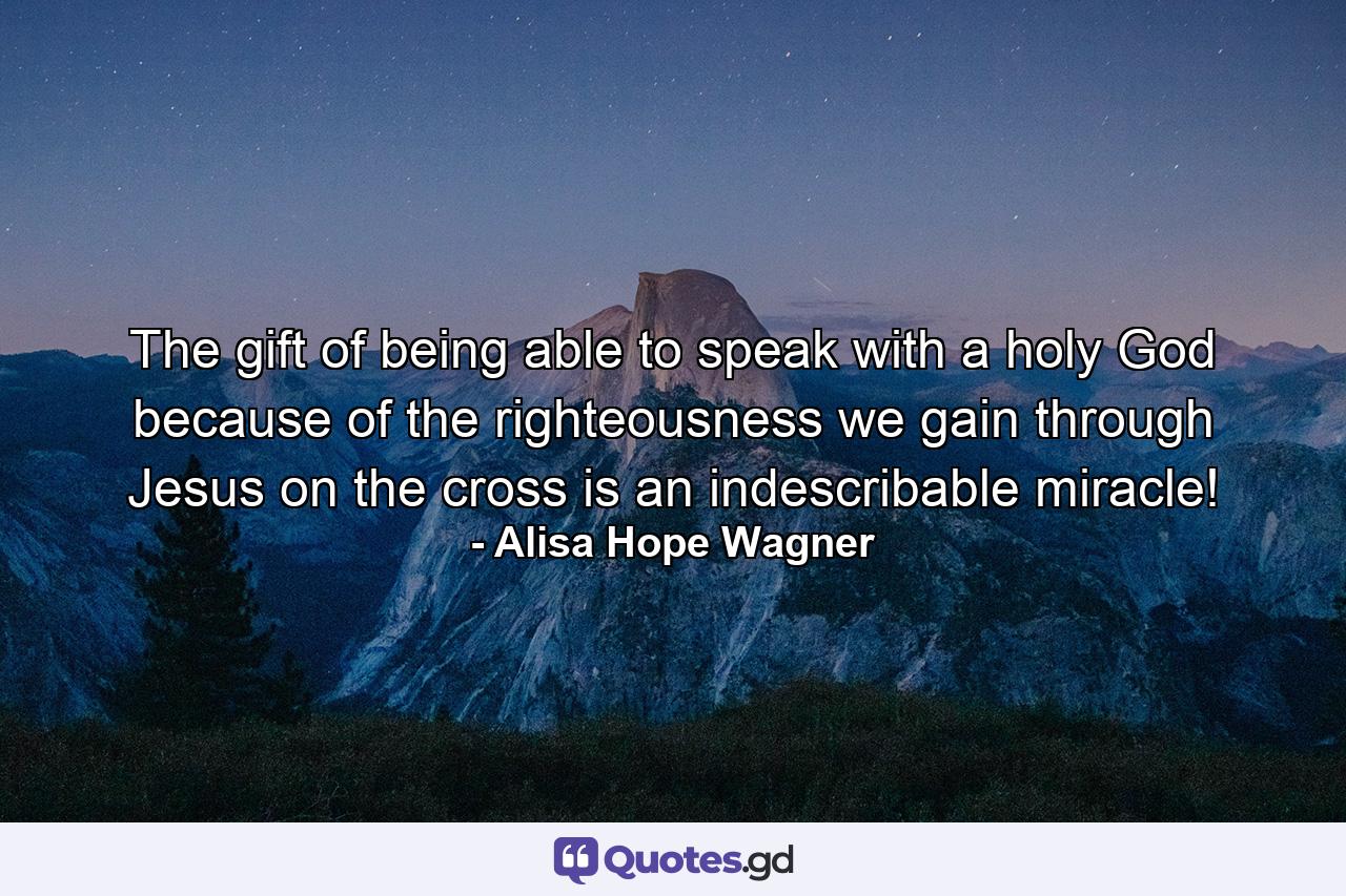 The gift of being able to speak with a holy God because of the righteousness we gain through Jesus on the cross is an indescribable miracle! - Quote by Alisa Hope Wagner