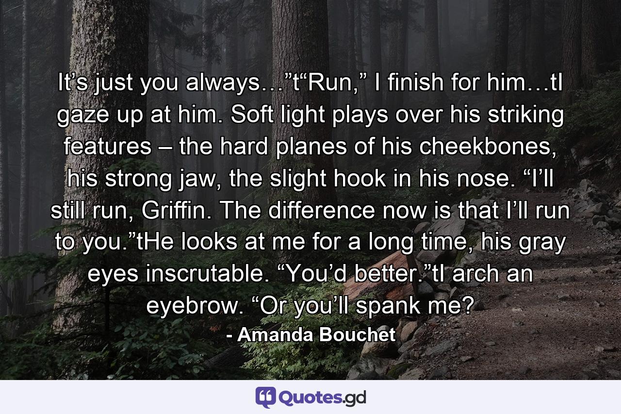 It’s just you always…”t“Run,” I finish for him…tI gaze up at him. Soft light plays over his striking features – the hard planes of his cheekbones, his strong jaw, the slight hook in his nose. “I’ll still run, Griffin. The difference now is that I’ll run to you.”tHe looks at me for a long time, his gray eyes inscrutable. “You’d better.”tI arch an eyebrow. “Or you’ll spank me? - Quote by Amanda Bouchet